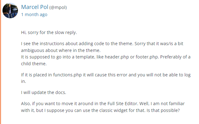 a post from the WordPress plugin support page for the Zeno Font Resizer by Marcel Pol. User Info listed as: Marcel Pol (@mpol) 1 month agoReply listed as: Hi, sorry for the slow reply.I see the instructions about adding code to the theme. Sorry that it was/is a bit ambiguous about where in the theme. It is supposed to go into a template, like header.php or footer.php. Preferably of a child theme.If it is placed in functions.php it will cause this error and you will not be able to log in.I will update the docs.Also, if you want to move it around in the Full Site Editor. Well, I am not familiar with it, but I suppose you can use the classic widget for that. Is that possible?