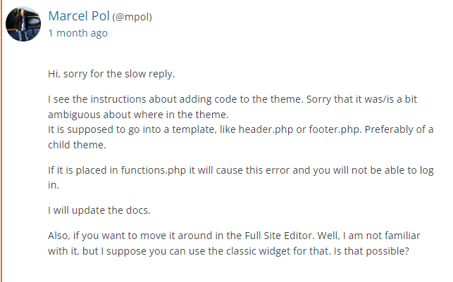 a post from the WordPress plugin support page for the Zeno Font Resizer by Marcel Pol. 
User Info listed as:
Marcel Pol (@mpol)
1 month ago

Reply listed as:
Hi, sorry for the slow reply.

I see the instructions about adding code to the theme. Sorry that it was/is a bit ambiguous about where in the theme.
It is supposed to go into a template, like header.php or footer.php. Preferably of a child theme.

If it is placed in functions.php it will cause this error and you will not be able to log in.

I will update the docs.

Also, if you want to move it around in the Full Site Editor. Well, I am not familiar with it, but I suppose you can use the classic widget for that. Is that possible?